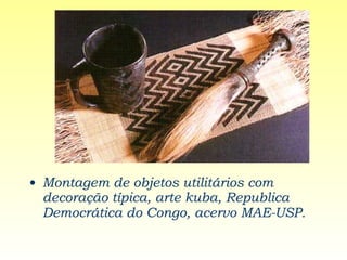 Montagem de objetos utilitários com decoração típica, arte kuba, Republica Democrática do Congo, acervo MAE-USP.   