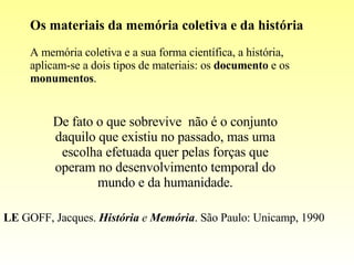 Os materiais da memória coletiva e da história A memória coletiva e a sua forma científica, a história, aplicam-se a dois tipos de materiais: os  documento  e os  monumentos . De fato o que sobrevive  não é o conjunto daquilo que existiu no passado, mas uma escolha efetuada quer pelas forças que operam no desenvolvimento temporal do mundo e da humanidade. LE  GOFF, Jacques.  História  e  Memória . São Paulo: Unicamp, 1990 