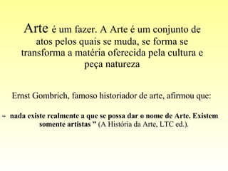 Arte  é um fazer. A Arte é um conjunto de atos pelos quais se muda, se forma se transforma a matéria oferecida pela cultura e peça natureza Ernst Gombrich, famoso historiador de arte, afirmou que: “ nada existe realmente a que se possa dar o nome de Arte. Existem somente artistas ”  (A História da Arte, LTC ed.). 