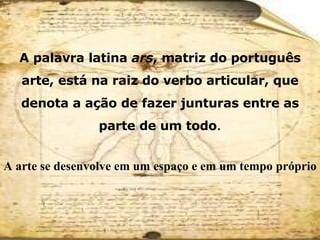 A   palavra latina  ars , matriz do português arte, está na raiz do verbo articular, que denota a ação de fazer junturas entre as parte de um todo . A arte se desenvolve em um espaço e em um tempo próprio 