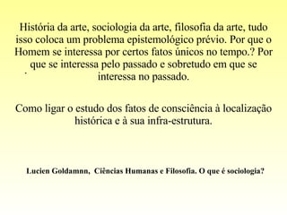 . História da arte, sociologia da arte, filosofia da arte, tudo isso coloca um problema epistemológico prévio. Por que o Homem se interessa por certos fatos únicos no tempo.? Por que se interessa pelo passado e sobretudo em que se interessa no passado. Como ligar o estudo dos fatos de consciência à localização histórica e à sua infra-estrutura. Lucien Goldamnn,  Ciências Humanas e Filosofia. O que é sociologia? 