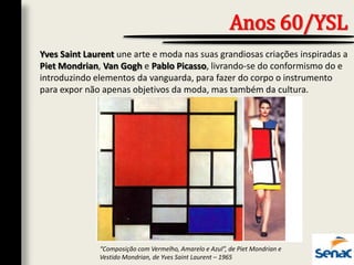 Yves Saint Laurent une arte e moda nas suas grandiosas criações inspiradas a
Piet Mondrian, Van Gogh e Pablo Picasso, livrando-se do conformismo do e
introduzindo elementos da vanguarda, para fazer do corpo o instrumento
para expor não apenas objetivos da moda, mas também da cultura.
Anos 60/YSL
“Composição com Vermelho, Amarelo e Azul”, de Piet Mondrian e
Vestido Mondrian, de Yves Saint Laurent – 1965
 