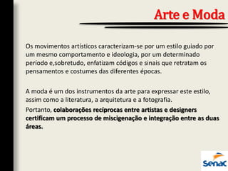 Os movimentos artísticos caracterizam-se por um estilo guiado por
um mesmo comportamento e ideologia, por um determinado
período e,sobretudo, enfatizam códigos e sinais que retratam os
pensamentos e costumes das diferentes épocas.
A moda é um dos instrumentos da arte para expressar este estilo,
assim como a literatura, a arquitetura e a fotografia.
Portanto, colaborações recíprocas entre artistas e designers
certificam um processo de miscigenação e integração entre as duas
áreas.
Arte e Moda
 