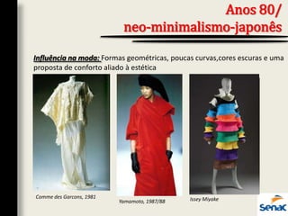 Anos 80/
neo-minimalismo-japonês
Influência na moda: Formas geométricas, poucas curvas,cores escuras e uma
proposta de conforto aliado à estética
Comme des Garcons, 1981
Yamamoto, 1987/88 Issey Miyake
 