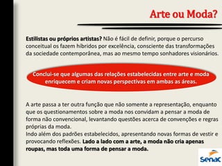 Arte ou Moda?
Estilistas ou próprios artistas? Não é fácil de definir, porque o percurso
conceitual os fazem híbridos por excelência, consciente das transformações
da sociedade contemporânea, mas ao mesmo tempo sonhadores visionários.
A arte passa a ter outra função que não somente a representação, enquanto
que os questionamentos sobre a moda nos convidam a pensar a moda de
forma não convencional, levantando questões acerca de convenções e regras
próprias da moda.
Indo além dos padrões estabelecidos, apresentando novas formas de vestir e
provocando reflexões. Lado a lado com a arte, a moda não cria apenas
roupas, mas toda uma forma de pensar a moda.
Conclui-se que algumas das relações estabelecidas entre arte e moda
enriquecem e criam novas perspectivas em ambas as áreas.
 