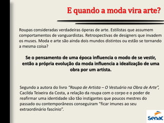 E quando a moda vira arte?
Roupas consideradas verdadeiras óperas de arte. Estilistas que assumem
comportamentos de vanguardistas. Retrospectivas de designers que invadem
os muses. Moda e arte são ainda dois mundos distintos ou estão se tornando
a mesma coisa?
Se o pensamento de uma época influencia o modo de se vestir,
então a própria evolução da moda influencia a idealização de uma
obra por um artista.
Segundo a autora do livro “Roupa de Artista – O Vestuário na Obra de Arte”,
Cacilda Teixeira da Costa, a relação da roupa com o corpo e o poder de
reafirmar uma identidade são tão instigantes que poucos mestres do
passado ou contemporâneos conseguiram “ficar imunes ao seu
extraordinário fascínio”.
 
