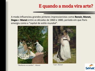 E quando a moda vira arte?
A moda influenciou grandes pintores impressionistas como Renoir, Monet,
Degas e Manet entre as décadas de 1860 e 1880, período em que Paris
emergiu como a “capital de estilo mundial”.
"Mulheres no Jardim", Monet “Lise”, Renoir
 