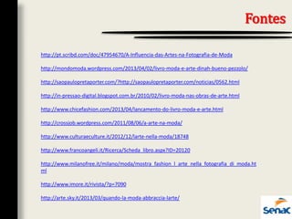 Fontes
http://pt.scribd.com/doc/47954670/A-Influencia-das-Artes-na-Fotografia-de-Moda
http://mondomoda.wordpress.com/2013/04/02/livro-moda-e-arte-dinah-bueno-pezzolo/
http://saopaulopretaporter.com/?http://saopaulopretaporter.com/noticias/0562.html
http://in-pressao-digital.blogspot.com.br/2010/02/livro-moda-nas-obras-de-arte.html
http://www.chicefashion.com/2013/04/lancamento-do-livro-moda-e-arte.html
http://crossjob.wordpress.com/2011/08/06/a-arte-na-moda/
http://www.culturaeculture.it/2012/12/larte-nella-moda/18748
http://www.francoangeli.it/Ricerca/Scheda_libro.aspx?ID=20120
http://www.milanofree.it/milano/moda/mostra_fashion_l_arte_nella_fotografia_di_moda.ht
ml
http://www.imore.it/rivista/?p=7090
http://arte.sky.it/2013/03/quando-la-moda-abbraccia-larte/
 