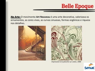 Na Arte: O movimento Art Nouveau é uma arte decorativa, valorizava os
ornamentos, as cores vivas, as curvas sinuosas, formas orgânicas e riqueza
nos detalhes.
Belle Epoque
Impression à la planche sur coton, 1900
 