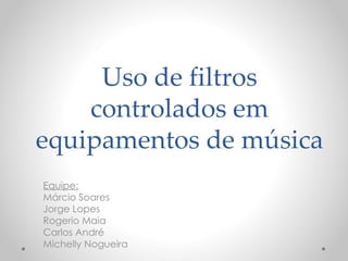 Uso de filtros
    controlados em
equipamentos de música
Equipe:
Márcio Soares
Jorge Lopes
Rogerio Maia
Carlos André
Michelly Nogueira
 