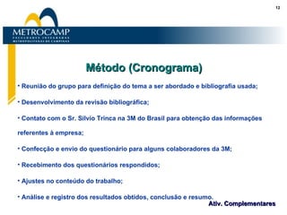 Método (Cronograma) Reunião do grupo para definição do tema a ser abordado e bibliografia usada; Desenvolvimento da revisão bibliográfica; Contato com o Sr. Silvio Trinca na 3M do Brasil para obtenção das informações referentes à empresa; Confecção e envio do questionário para alguns colaboradores da 3M; Recebimento dos questionários respondidos;  Ajustes no conteúdo do trabalho;  Análise e registro dos resultados obtidos, conclusão e resumo. 