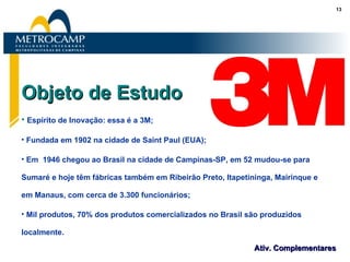 Objeto de Estudo Espírito de Inovação: essa é a 3M; Fundada em 1902 na cidade de Saint Paul (EUA); Em  1946 chegou ao Brasil na cidade de Campinas-SP, em 52 mudou-se para Sumaré e hoje têm fábricas também em Ribeirão Preto, Itapetininga, Mairinque e em Manaus, com cerca de 3.300 funcionários; Mil produtos, 70% dos produtos comercializados no Brasil são produzidos localmente. 