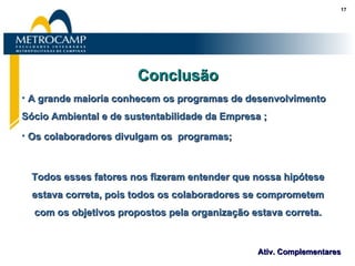 Conclusão A grande maioria conhecem os programas de desenvolvimento Sócio Ambiental e de sustentabilidade da Empresa ; Os colaboradores divulgam os  programas; Todos esses fatores nos fizeram entender que nossa hipótese estava correta, pois todos os colaboradores se comprometem com os objetivos propostos pela organização estava correta. 