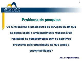 Problema de pesquisa Os funcionários e prestadores de serviços da 3M que se dizem social e ambientalmente responsáveis realmente se comprometem com os objetivos propostos pela organização no que tange a sustentabilidade? 