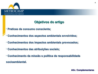 Objetivos do artigo Praticas de consumo consciente; Conhecimentos dos aspectos ambientais envolvidos; Conhecimentos dos impactos ambientais provocados; Conhecimentos das atribuições sociais; Conhecimento da missão e política de responsabilidade socioambiental. 
