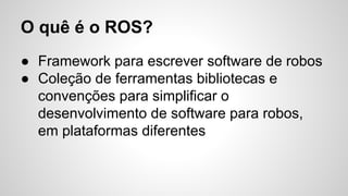 O quê é o ROS?
● Framework para escrever software de robos
● Coleção de ferramentas bibliotecas e
convenções para simplificar o
desenvolvimento de software para robos,
em plataformas diferentes
 