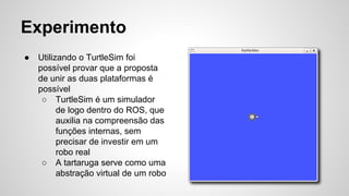 Experimento
● Utilizando o TurtleSim foi
possível provar que a proposta
de unir as duas plataformas é
possível
○ TurtleSim é um simulador
de logo dentro do ROS, que
auxilia na compreensão das
funções internas, sem
precisar de investir em um
robo real
○ A tartaruga serve como uma
abstração virtual de um robo
 