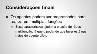 Considerações finais
● Os agentes podem ser programados para
realizarem multiplas funções
○ Essa característica ajuda na criação de rôbos
multifunção, já que o poder do que fazer está nas
mãos do agente piloto
 