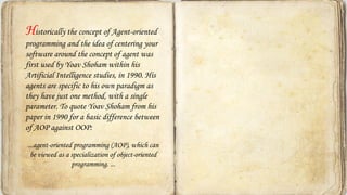 Historically the concept of Agent-oriented
programming and the idea of centering your
software around the concept of agent was
first used by Yoav Shoham within his
Artificial Intelligence studies, in 1990. His
agents are specific to his own paradigm as
they have just one method, with a single
parameter. To quote Yoav Shoham from his
paper in 1990 for a basic difference between
of AOP against OOP:
...agent-oriented programming (AOP), which can
be viewed as a specialization of object-oriented
programming. ...
 