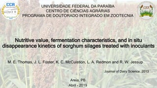 Nutritive value, fermentation characteristics, and in situ
disappearance kinetics of sorghum silages treated with inoculants
UNIVERSIDADE FEDERAL DA PARAÍBA
CENTRO DE CIÊNCIAS AGRÁRIAS
PROGRAMA DE DOUTORADO INTEGRADO EM ZOOTECNIA
Areia, PB
Abril - 2019
M. E. Thomas, J. L. Foster, K. C. McCuistion, L. A. Redmon and R. W. Jessup
Journal of Dairy Science, 2013
 