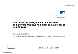 Teste de Software_1Q_2010




                                                                            Teste de Software




          The Impact of Design and Code Reviews
          on Software Quality: An Empirical Study Based
          on PSP Data


          Kemerer, C.; Paulk, M, C.
          IEEE TRANSACTIONS ON SOFTWARE ENGINEERING - VOL. 35, NO. 4, JULY/AUGUST 2009




Preparado por:
Fábio Franzotti                                  São Paulo, 26 de abril de 2010.
 