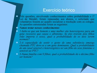 Exercício teórico Três questões, envolvendo conhecimentos sobre probabilidade e 1ª Lei de Mendel, foram repassadas aos alunos, e solicitado que voluntários fossem ao quadro socializar a resolução com os colegas. As questões estruturadas foram as seguintes:  Vamos testar nossos conhecimentos 1-Sabe-se que um homem e uma mulher são heterozigotos para um gene recessivo que causa o albinismo. Se eles tiverem dois filhos (não importa o sexo), qual a probabilidade de os dois serem normais? 2-A capacidade de sentir o gosto de uma substância amarga chamada PTC deve-se a um gene dominante. Qual a probabilidade de um casal sensível e heterozigótico ter um filho do sexo feminino e sensível ao PTC? 3-Numa família com 9 filhas, qual a probabilidade de o décimo filho ser homem? 
