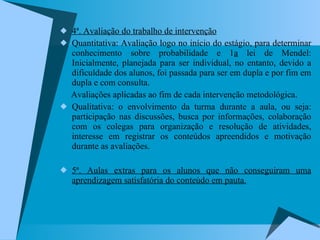 4ª. Avaliação do trabalho de intervenção Quantitativa: Avaliação logo no início do estágio, para determinar conhecimento sobre probabilidade e 1 a  lei de Mendel: Inicialmente, planejada para ser individual, no entanto, devido a dificuldade dos alunos, foi passada para ser em dupla e por fim em dupla e com consulta. Avaliações aplicadas ao fim de cada intervenção metodológica.  Qualitativa: o envolvimento da turma durante a aula, ou seja: participação nas discussões, busca por informações, colaboração com os colegas para organização e resolução de atividades, interesse em registrar os conteúdos apreendidos e motivação durante as avaliações. 5ª. Aulas extras para os alunos que não conseguiram uma aprendizagem satisfatória do conteúdo em pauta. 