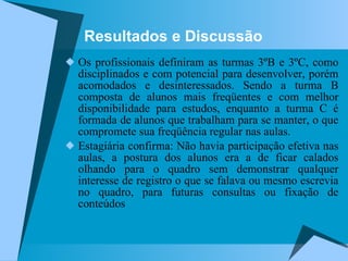 Resultados e Discussão Os profissionais definiram as turmas 3ºB e 3ºC, como disciplinados e com potencial para desenvolver, porém acomodados e desinteressados. Sendo a turma B composta de alunos mais freqüentes e com melhor disponibilidade para estudos, enquanto a turma C é formada de alunos que trabalham para se manter, o que compromete sua freqüência regular nas aulas. Estagiária confirma: Não havia participação efetiva nas aulas, a postura dos alunos era a de ficar calados olhando para o quadro sem demonstrar qualquer interesse de registro o que se falava ou mesmo escrevia no quadro, para futuras consultas ou fixação de conteúdos  