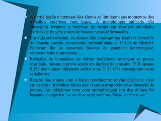 A participação e interesse dos alunos se limitaram aos momentos dos trabalhos coletivos com jogos. A metodologia aplicada não conseguiu levantar o interesse da turma em resolver atividades escritas de fixação e nem de buscar novas informações.  Em aula subseqüente, os alunos não conseguiram resolver exercício de fixação escrito envolvendo probabilidade e 1ª Lei de Mendel. Faltavam lhe os conceitos básicos da genética: heterozigose; recessividade; dominância ... Revisões de conteúdos de forma tradicional alcançou se pouco resultado, mesmo a prova sendo em dupla e de consulta: 3º B apenas 8,1% dos alunos atingiram média e no 3º C 15% conseguiram nota satisfatória.  Reação dos alunos com o baixo rendimento: reivindicação de visto em caderno, trabalhos fáceis que viesse a proporcionar a obtenção de pontos. Ao relacionar nota com aprendizagem um dos alunos foi bastante categórico “ se eu tirar nota ruim no diário você vai ver” .  