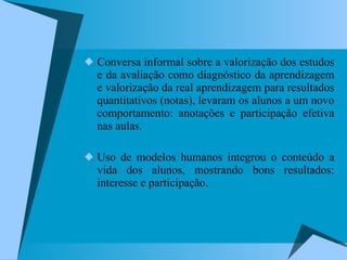 Conversa informal sobre a valorização dos estudos e da avaliação como diagnóstico da aprendizagem e valorização da real aprendizagem para resultados quantitativos (notas), levaram os alunos a um novo comportamento: anotações e participação efetiva nas aulas. Uso de modelos humanos integrou o conteúdo a vida dos alunos, mostrando bons resultados: interesse e participação. 