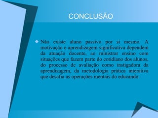 CONCLUSÃO Não existe aluno passivo por si mesmo. A motivação e aprendizagem significativa dependem da atuação docente, ao ministrar ensino com situações que fazem parte do cotidiano dos alunos, do processo de avaliação como instigadora da aprendizagem, da metodologia prática interativa que desafia as operações mentais do educando. 