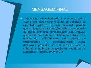 MENSAGEM FINAL “O ensino contextualizado é o recurso que a escola tem para retirar o aluno da condição de espectador passivo. Se bem trabalhado permite que, ao longo da transposição didática, o conteúdo de ensino provoque aprendizagens significativas, que mobilizem o aluno e estabeleçam entre ele e o objeto do conhecimento, uma relação de reciprocidade. A contextualização evoca dimensões presentes na vida pessoal, social e cultural, e mobiliza competências cognitivas já adquiridas”. (Brasil, 1999, P 91). 