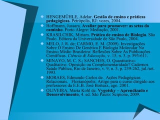 HENGEMÜHLE, Adelar.  Gestão de ensino e práticas pedagógicas.  Petrópolis, RJ: vozes, 2004. Hoffmann, Jussara.  Avaliar para promover: as setas do caminho . Porto Alegre: Mediação, 2001. KRASILCHIK, Miriam.  Prática de ensino de Biologia . São Paulo. Editora da Universidade de São Paulo, 2004. MELO, J. R. de; CARMO, E. M. (2009). Investigações Sobre O Ensino De Genética E Biologia Molecular No Ensino Médio Brasileiro: Reflexões Sobre As Publicações Científicas.  Ciência & Educação , v. 15, n. 3, p. 593-611. MINAYO, M. C. S.; SANCHES, O. Quantitativo-Qualitativo: Oposição ou Complementaridade? Cadernos Saúde Pública, Rio de Janeiro, v. 9, n. 3, p. 239-262, jul./set. 1993. MORAES, Edmundo Carlos de.  Ações Pedagógicas Relacionais.  Florianópolis: Artigo para o curso dirigido aos professores da E.E.B. José Boiteax, ago. 2001.  OLIVEIRA, Marta Kohl de.  Vygotsky – Aprendizado e Desenvolvimento , 4. ed. São Paulo: Scipione, 2009. 
