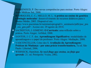 PERRENOUD, P. Dez novas competências para ensinar. Porto Alegre: Artes Médicas Sul, 2000. RODRIGUES, C. C.; MELLO, M. L.  A prática no ensino de genética e biologia molecular : desenvolvimento de recursos didáticos para o Ensino Médio, 2005. Disponível em: <http://www.pucminas.br/seminarioprograd/iv_seminario/pdfs/puc_prat_ens_gen.pdf>. Acesso em: 20 agosto de 2010. SACRISTÁN, J. GIMENO.  O Currículo:  uma reflexão sobre a prática. Porto Alegre: ArtMed, 2000. SANTOS, J. C. F. dos.  Aprendizagem Significativa : modalidades de aprendizagem e o papel do professor. Porto Alegre: Mediação, 2008.  VASCONCELLOS, Celso dos S .  Avaliação da Aprendizagem: Práticas de Mudança - por uma práxis transformadora,  7a ed. São Paulo: Libertad, 2006. WERNECK, Hamilton.  Se você finge que ensina ,  eu finjo que aprendo . 21. ed. Petrópolis: Vozes, 2002. 