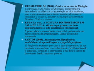 KRASILCHIK, M. (2004).  Prática de ensino de Biologia .   Contribuições do ensino de Biologia:  compreender a importância da ciência e da tecnologia na vida moderna,  usar o que aprendeu para tomar decisões de interesse individual e coletivo, assumir o seu papel de homem na biosfera. Critica o ensino. KUBATA  et al. . A POSTURA DO PROFESSOR EM SALA DE AULA: atitudes que promovem bons comportamentos e alto rendimento educacional. A passividade e acomodação em nível de país resulta em baixos índices de aprendizagem. Dando ao mesmo autonomia. SANTOS (2008).  Aprendizagem Significativa: modalidades de aprendizagem e o papel do professor .  É função do professor provocar a sede de aprender, de ser mediador   entre o aluno e o conhecimento, problematizando o conteúdo, tornando-o interessante e não tirar o sabor da descoberta dando respostas prontas. 