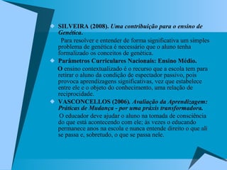SILVEIRA (2008).  Uma contribuição para o ensino de Genética .   Para resolver e entender de forma significativa um simples problema de genética é necessário que o aluno tenha formalizado os conceitos de genética.  Parâmetros Curriculares Nacionais: Ensino Médio.  O  ensino contextualizado é o recurso que a escola tem para retirar o aluno da condição de espectador passivo, pois provoca aprendizagens significativas, vez que estabelece entre ele e o objeto do conhecimento, uma relação de reciprocidade.  VASCONCELLOS (2006) . Avaliação da Aprendizagem: Práticas de Mudança - por uma práxis transformadora. O educador deve ajudar o aluno na tomada de consciência do que está acontecendo com ele; às vezes o educando permanece anos na escola e nunca entende direito o que ali se passa e, sobretudo, o que se passa nele.  