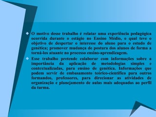 O motivo desse trabalho é relatar uma experiência pedagógica ocorrida durante o estágio no Ensino Médio, o qual teve o objetivo de despertar o interesse do aluno para o estudo de genética; promover mudança de postura dos alunos de forma a torná-los atuante no processo ensino-aprendizagem. Esse trabalho pretende colaborar com informações sobre a importância da aplicação de metodologias simples e contextualizadas, para ensino de genética. Informações que podem servir de embasamento teórico-científico para outros formandos, professores, para direcionar as atividades de organização e planejamento de aulas mais adequadas ao perfil da turma.  
