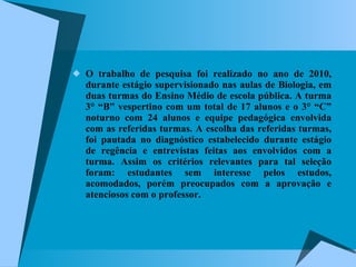 O trabalho de pesquisa foi realizado no ano de 2010, durante estágio supervisionado nas aulas de Biologia, em duas turmas do Ensino Médio de escola pública. A turma 3° “B” vespertino com um total de 17 alunos e o 3° “C” noturno com 24 alunos e equipe pedagógica envolvida com as referidas turmas. A escolha das referidas turmas, foi pautada no diagnóstico estabelecido durante estágio de regência e entrevistas feitas aos envolvidos com a turma. Assim os critérios relevantes para tal seleção foram: estudantes sem interesse pelos estudos, acomodados, porém preocupados com a aprovação e atenciosos com o professor. 