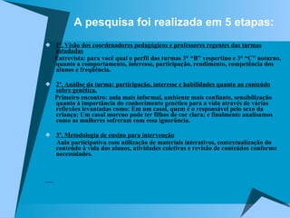 A pesquisa foi realizada em 5 etapas: 1ª. Visão dos coordenadores pedagógicos e professores regentes das turmas estudadas Entrevista: para você qual o perfil das turmas 3° “B” vespertino e 3° “C” noturno, quanto a comportamento, interesse, participação, rendimento, competência dos alunos e freqüência. 2ª. Análise da turma: participação, interesse e habilidades quanto ao conteúdo sobre genética. Primeiro encontro: aula mais informal, ambiente mais confiante, sensibilização quanto à importância do conhecimento genético para a vida através de várias reflexões levantadas como: Em um casal, quem é o responsável pelo sexo da criança; Um casal moreno pode ter filhos de cor clara; e finalmente analisamos como as mulheres sofreram com essa ignorância. 3ª. Metodologia de ensino para intervenção Aula participativa com utilização de materiais interativos, contextualização do conteúdo à vida dos alunos, atividades coletivas e revisão de conteúdos conforme necessidades. 