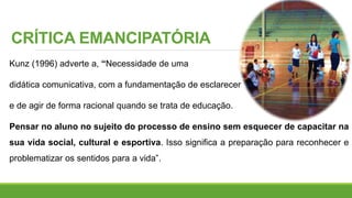 CRÍTICA EMANCIPATÓRIA
Kunz (1996) adverte a, “Necessidade de uma
didática comunicativa, com a fundamentação de esclarecer
e de agir de forma racional quando se trata de educação.
Pensar no aluno no sujeito do processo de ensino sem esquecer de capacitar na
sua vida social, cultural e esportiva. Isso significa a preparação para reconhecer e
problematizar os sentidos para a vida”.
 