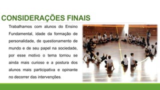 CONSIDERAÇÕES FINAIS
Trabalhamos com alunos do Ensino
Fundamental, idade da formação de
personalidade, de questionamento de
mundo e de seu papel na sociedade,
por esse motivo o tema tornou se
ainda mais curioso e a postura dos
alunos mais participativa e opinante
no decorrer das intervenções.
 
