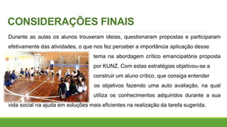 CONSIDERAÇÕES FINAIS
Durante as aulas os alunos trouxeram ideias, questionaram propostas e participaram
efetivamente das atividades, o que nos fez perceber a importância aplicação desse
tema na abordagem crítico emancipatória proposta
por KUNZ. Com estas estratégias objetivou-se a
construir um aluno crítico, que consiga entender
os objetivos fazendo uma auto avaliação, na qual
utiliza os conhecimentos adquiridos durante a sua
vida social na ajuda em soluções mais eficientes na realização da tarefa sugerida.
 