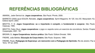 REFERÊNCIAS BIBLIOGRÁFICAS
AMARAL, Jader Denicol do. Jogos cooperativos. São Paulo: Phorte, 2009.
BARRETO (2000) apud SOLER, Reinaldo. Jogos cooperativos. Sprint Magazine. Nr 125. Ano XX. Março/abril. RJ.
Editora Sprint. 2003.
BROTTO, F. O. Jogos Cooperativos: se o importante é competir, o fundamental é cooperar. São Paulo:
Cepeusp, 1995.
BROTTO, Fabio Otuzi. Jogos cooperativos: o jogo e o esporte como um exercício de convivência. Santos: Projeto
Cooperação, 2001. 161
BROWN, G. Jogos Cooperativos: teoria e prática. São Paulo: Editora Sinodal, 1994.
FREIRE, João Batista. Educação de Corpo Inteiro. São Paulo: Scipione, 1989.
FREIRE, Paulo. Pedagogia da Esperança: um reencontro com a Pedagogia do Oprimido. Rio de Janeiro: Paz e
Terra. 16ª ed. 2009.
 