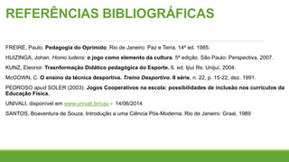 REFERÊNCIAS BIBLIOGRÁFICAS
FREIRE, Paulo. Pedagogia do Oprimido. Rio de Janeiro: Paz e Terra, 14ª ed. 1985.
HUIZINGA, Johan. Homo ludens: o jogo como elemento da cultura. 5ª edição. São Paulo: Perspectiva, 2007.
KUNZ, Eleonor. Trasnformação Didático pedagógica do Esporte. 6. ed. Ijiuí Rs: Unijuí, 2004.
McGOWN, C. O ensino da técnica desportiva. Treino Desportivo. II série, n. 22, p. 15-22, dez. 1991.
PEDROSO apud SOLER (2003): Jogos Cooperativos na escola: possibilidades de inclusão nos currículos da
Educação Física.
UNIVALI, disponível em www.univali.br/cau - 14/06/2014
SANTOS, Boaventura de Souza. Introdução a uma Ciência Pós-Moderna. Rio de Janeiro: Graal, 1989
 