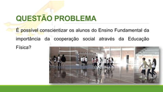 QUESTÃO PROBLEMA
É possível conscientizar os alunos do Ensino Fundamental da
importância da cooperação social através da Educação
Física?
 