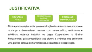 JUSTIFICATIVA
◦ Com a preocupação social para construção de caminhos que promovam
mudança e desenvolvam pessoas com senso crítico, autônomas e
solidárias, optamos trabalhar os Jogos Cooperativos no Ensino
Fundamental, para proporcionar aos alunos a vivências que estimulem
uma prática coletiva de humanização, socialização e cooperação.
CONSCIENTIZAÇÃO
DO TEMA
COOPERAÇÃO
EDUCAÇÃO
FÍSICA
SOCIEDADE
INDIVIDUALISTA
 