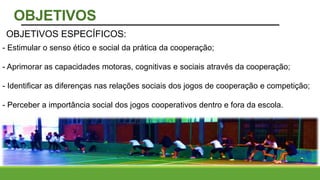 - Estimular o senso ético e social da prática da cooperação;
- Aprimorar as capacidades motoras, cognitivas e sociais através da cooperação;
- Identificar as diferenças nas relações sociais dos jogos de cooperação e competição;
- Perceber a importância social dos jogos cooperativos dentro e fora da escola.
OBJETIVOS ESPECÍFICOS:
OBJETIVOS
 
