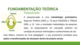 FUNDAMENTAÇÃO TEÓRICA
Pesquisa-ação:
A pesquisa-ação é uma metodologia participativa.
Segundo Thiollent (2002, p. 75 apud VAZQUEZ e TONUZ,
2006, p. 2), “com a orientação metodológica da pesquisa-
ação, os pesquisadores em educação estariam em
condição de produzir informações e conhecimentos de uso
mais efetivo, inclusive ao nível pedagógico”, o que promoveria condições para
ações e transformações de situações dentro da própria escola.
 
