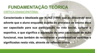 FUNDAMENTAÇÃO TEÓRICA
CRÍTICA EMANCIPATÓRIA:
Caracterizada e idealizada por KUNZ (1994) que ao descrever esta
adverte que o aluno enquanto sujeito do processo de ensino deve
ser capacitado para sua participação na vida social, cultural e
esportiva, o que significa a aquisição de uma capacidade de ação
funcional, mas também de reconhecer e problematizar sentidos e
significados nesta vida, através da reflexão crítica.
 