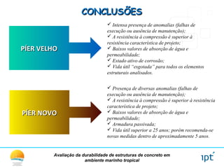 Avaliação da durabilidade de estruturas de concreto em
ambiente marinho tropical
CONCLUSÕESCONCLUSÕES
PÍER VELHOPÍER VELHO
 Intensa presença de anomalias (falhas de
execução ou ausência de manutenção);
 A resistência à compressão é superior à
resistência característica de projeto;
 Baixos valores de absorção de água e
permeabilidade;
 Estado ativo de corrosão;
 Vida útil “esgotada” para todos os elementos
estruturais analisados.
PÍER NOVOPÍER NOVO
 Presença de diversas anomalias (falhas de
execução ou ausência de manutenção);
 A resistência à compressão é superior à resistência
característica de projeto;
 Baixos valores de absorção de água e
permeabilidade;
 Armadura passivada;
 Vida útil superior a 25 anos; porém recomenda-se
novas medidas dentro de aproximadamente 5 anos.
 